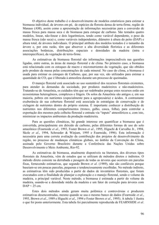 O objetivo deste trabalho é o desenvolvimento de modelos estatísticos para estimar a
biomassa individual, de árvores em pé, de espécies da floresta densa de terra-firme, região de
Manaus (AM), assim como a apresentação de informações necessárias para a conversão de
massa fresca para massa seca e de biomassa para estoque de carbono. São testados quatro
modelos, linear, não-linear e dois logarítmicos, tendo como variável dependente, o peso da
massa fresca (não seca) e, como variáveis independentes, diâmetro à altura do peito (DAP) e
altura total, de árvores individuais. O principal atributo dos modelos testados é o tamanho da
árvore e, por esta razão, têm que absorver a alta diversidade florística e as diferentes
associações botânicas, distribuições espaciais e densidades da madeira (intra e
interespecíficas), da vegetação de terra-firme.
        As estimativas de biomassa florestal são informações imprescindíveis nas questões
ligadas, entre outras, às áreas de manejo florestal e de clima. No primeiro caso, a biomassa
está relacionada com os estoques de macro e micronutrientes da vegetação, que são obtidos
pelo produto da massa pelas concentrações de cada mineral. No caso do clima, a biomassa é
usada para estimar os estoques de Carbono, que, por sua vez, são utilizados para estimar a
quantidade de CO2 que é liberada à atmosfera durante um processo de queimadas.
       O manejo florestal está associado ao uso sustentável dos recursos florestais existentes,
para atender às demandas da sociedade, por produtos madeireiros e não-madeireiros.
Tratando-se de Amazônia, os cuidados têm que ser redobrados porque estes recursos estão em
ecossistemas heterogêneos, complexos e frágeis. Os solos da Amazônia são antigos e, em sua
maioria, pobres em nutrientes (especialmente para a agropecuária) e ácidos. A contrastante
exuberância de sua cobertura florestal está associada às estratégias de conservação e de
ciclagem de nutrientes dentro do próprio sistema. É importante conhecer a distribuição de
nutrientes nos diferentes compartimentos (tronco, galho, casca, folha), para controlar a
exportação dos mesmos pela colheita florestal e entrada via “inputs” atmosféricos e, com isto,
minimizar os impactos ambientais da produção madeireira.
       Para as questões climáticas, há grande interesse em quantificar a biomassa que é
convertida, principalmente em dióxido de carbono, pelas diferentes formas de uso do solo
amazônico (Fearnside et al., 1993, Foster Brown et al., 1995, Higuchi & Carvalho Jr., 1994,
Skole et al., 1994, Schroeder & Winjum, 1995 e Fearnside, 1996). Esta informação é
necessária para uma correta avaliação da contribuição dos projetos de desenvolvimento da
região, no processo de mudanças climáticas globais, no âmbito da Convenção do Clima,
assinada pelo Governo Brasileiro durante a Conferência das Nações Unidas sobre
Desenvolvimento e Meio Ambiente, Rio-92.
        As estimativas de biomassa, atualmente disponíveis na literatura, dos diversos tipos
florestais da Amazônia, vêm de estudos que se utilizam de métodos diretos e indiretos. O
método direto consiste na derrubada e pesagem de todas as árvores que ocorrem em parcelas
fixas, fornecendo estimativas, que segundo Brown et al. (1989), não são confiáveis porque
baseiam-se em poucas parcelas, pequenas e tendenciosamente escolhidas. No método indireto,
as estimativas têm sido produzidas a partir de dados de inventários florestais, que foram
executados com a finalidade de planejar a exploração e o manejo florestal, sendo o volume da
madeira, a principal variável. Neste método, a biomassa é estimada a partir do volume da
madeira, usando-se a densidade média da madeira e um fator de correção para árvores com
DAP < 25 cm.
       Estes dois métodos ainda geram muita polêmica e controvérsias e produzem
estimativas desencontradas, mesmo quando se usa o mesmo banco de dados (Fearnside et al.,
1993, Brown et al., 1989 e Higuchi et al., 1994 e Foster Brown et al., 1995). A tabela 1 ilustra
o que foi posto anteriormente. Esta tabela foi parcialmente reproduzida de FEARNSIDE et al.


                                                                                             96
 