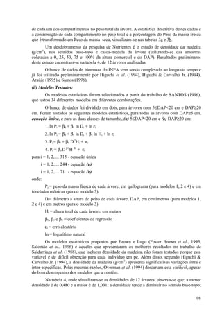 de cada um dos compartimentos no peso total da árvore. A estatística descritiva destes dados e
a contribuição de cada compartimento no peso total e a porcentagem do Peso da massa fresca
que é transformado em Peso da massa seca, visualizam-se nas tabelas 3a e 3b.
        Um desdobramento da pesquisa de Nutrientes é o estudo de densidade da madeira
(g/cm3), nos sentidos base-topo e casca-medula da árvore (utilizando-se das amostras
coletadas a 0, 25, 50, 75 e 100% da altura comercial e do DAP). Resultados preliminares
deste estudo encontram-se na tabela 4, de 12 árvores analisadas.
        O banco de dados de biomassa do INPA vem sendo completado ao longo do tempo e
já foi utilizado preliminarmente por Higuchi et al. (1994), Higuchi & Carvalho Jr. (1994),
Araújo (1995) e Santos (1996).
(ii) Modelos Testados:
        Os modelos estatísticos foram selecionados a partir do trabalho de SANTOS (1996),
que testou 34 diferentes modelos em diferentes combinações.
      O banco de dados foi dividido em dois, para árvores com 5≤DAP<20 cm e DAP≥20
cm. Foram testados os seguintes modelos estatísticos, para todas as árvores com DAP≥5 cm,
equação única, e para as duas classes de tamanho, (a) 5≤DAP<20 cm e (b) DAP≥20 cm:
        1. ln Pi = β0 + β1 ln Di + ln εi
        2. ln Pi = β0 + β1 ln Di + β2 ln Hi + ln εi
        3. Pi = β0 + β1 Di2Hi + εi
        4. Pi = β0 D β1 H β2 + εi
para i = 1, 2, ... 315 - equação única
     i = 1, 2, ... 244 - equação (a)
     i = 1, 2, ... 71 - equação (b)
onde:
       Pi = peso da massa fresca de cada árvore, em quilograma (para modelos 1, 2 e 4) e em
toneladas métricas (para o modelo 3).
        Di= diâmetro à altura do peito de cada árvore, DAP, em centímetros (para modelos 1,
2 e 4) e em metros (para o modelo 3)
        Hi = altura total de cada árvore, em metros
        β0, β1 e β2 = coeficientes de regressão
        εi = erro aleatório
        ln = logarítimo natural
        Os modelos estatísticos propostos por Brown e Lugo (Foster Brown et al., 1995,
Salomão et al., 1996) e aqueles que apresentaram os melhores resultados no trabalho de
Saldarriaga et al. (1988), que incluem densidade da madeira, não foram testados porque esta
variável é de difícil obtenção para cada indivíduo em pé. Além disso, segundo Higuchi &
Carvalho Jr. (1994), a densidade da madeira (g/cm3) apresenta significativas variações intra e
inter-específicas. Pelas mesmas razões, Overman et al. (1994) descartam esta variável, apesar
do bom desempenho dos modelos que a contém.
       Na tabela 4, onde visualizam-se as densidades de 12 árvores, observa-se que: a menor
densidade é de 0,480 e a maior é de 1,031; a densidade tende a diminuir no sentido base-topo;

                                                                                           98
 