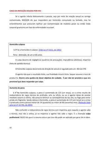 CASO DA INFECÇÃO DOLOSA POR HIV

       Se o agente infecta dolosamente a pessoa, seja por meio de relação sexual ou seringa
contaminada, MASSON diz que responderá por homicídio consumado ou tentado, mas há
entendimentos que procuram tipificar por Contaminação de moléstia grave ou então lesão
corporal gravíssima em face de enfermidade incurável.




Homicídio culposo

     § 3º Se o homicídio é culposo: (Vide Lei nº 4.611, de 1965)

     Pena - detenção, de um a três anos.

       A culpa decorre de negligência (ausência de precaução), imprudência (afoiteza), imperícia
(falta de aptidão técnica).

       O homicídio culposo decorrente de direção de veículo é regulado pelo art. 302 do CTB.

       O agente não quer o resultado ilícito, sua finalidade inicial é lícita. Sequer assume o risco de
produzi-lo. Ocorre uma quebra do dever objetivo de cuidado. É por não ter previsto o que era
previsível que deve responder por culpa.


Aumento de pena

     § 4o No homicídio culposo, a pena é aumentada de 1/3 (um terço), se o crime resulta de
inobservância de regra técnica de profissão, arte ou ofício, ou se o agente deixa de prestar
imediato socorro à vítima, não procura diminuir as conseqüências do seu ato, ou foge para evitar
prisão em flagrante. Sendo doloso o homicídio, a pena é aumentada de 1/3 (um terço) se o crime
é praticado contra pessoa menor de 14 (quatorze) ou maior de 60 (sessenta) anos. (Redação dada
pela Lei nº 10.741, de 2003)

       Não confundir a inobservância de regra técnica com imperícia, pois naquela o agente sabe
a técnica, mas não a utiliza, já na imperícia o agente não sabe a regra. É a chamada culpa
profissional. NUCCI diz que é a mesma coisa e por isso não pode ser aplicado por gerar bis in idem.




10
 