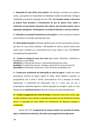 I – Disposição de coisa alheia como própria: não abrange a promessa de compra e
venda, a qual poderá ser enquadrada na modalidade simples do estelionato. Configura
modalidade vinculada da realização do crime. OBS.: Se o furtador vender a coisa como
se própria fosse prevalece o entendimento de que há apenas furto, sendo o
estelionato um post factum impunível, pois subtrair, para proveito próprio, inclui a
disposição subseqüente. Há divergência no sentido de defender o concurso material.

II – Alienação ou oneração fraudulenta de coisa própria: o crime consiste em silenciar
acerca do ônus ou encargo suportado pela coisa

III – Defraudação de penhor: defraudar significa tomar um bem pertencente a outrem,
que deve ser coisa móvel, podendo a defraudação ser total ou parcial, tendo como
sujeito ativo o devedor ou o representante da PJ que realizar o ato. É BI-PROPRIO,
pressupõe garantia pignoratícia.

IV – Fraude na entrega de coisa: tem como ação nuclear: defraudar a substância, a
qualidade ou a quantidade.
Substância é a natureza da coisa (ex.: substituindo diamante por vidro).
Qualidade é o atributo da coisa (ex.: entregar arroz de 3ª em vez de arroz de 1ª).
Quantidade é relacionada a número (ex.: peso, dimensão, quantidade, etc.).

V – Fraude para recebimento de indenização ou valor de seguro: o delito tem como
pressuposto contrato de seguro vigente & válido. Nesta hipótese, prevalece na
jurisprudência que o crime é formal, consumando-se com o emprego da fraude,
dispensando o recebimento da indenização. Esse é o único caso em que a
jurisprudência majoritária dispensa a efetiva obtenção da vantagem, sendo um caso
excepcional de estelionato formal, bastando a fraude com potencialidade lesiva.

VI – Fraude no pagamento por meio de cheque: endossante não emite o título, logo,
só pode configurar como coautor ou partícipe não pratica o crime (Guilherme de Souza
Nucci). A reparação do dano ANTES do recebimento da denúncia extingue a
punibilidade.

       Súmula 554, STF: O pagamento de cheque emitido sem provisão de fundos,
após o recebimento da denúncia, não obsta ao prosseguimento da ação penal.


100
 