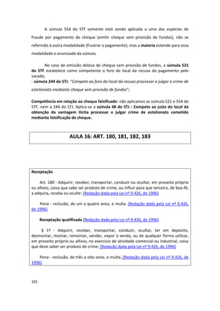 A súmula 554 do STF somente está sendo aplicada a uma das espécies de
fraude por pagamento de cheque (emitir cheque sem provisão de fundos), não se
referindo à outra modalidade (frustrar o pagamento), mas a maioria estende para essa
modalidade o enunciado da súmula.

      No caso de emissão dolosa de cheque sem provisão de fundos, a súmula 521
do STF estabelece como competente o foro do local da recusa do pagamento pelo
sacado;
- súmula 244 do STJ: “Compete ao foro do local da recusa processar e julgar o crime de
estelionato mediante cheque sem provisão de fundos”;

Competência em relação ao cheque falsificado: não aplicamos as súmula 521 e 554 do
STF, nem a 244 do STJ. Aplica-se a súmula 48 do STJ : Compete ao juízo do local da
obtenção da vantagem ilícita processar e julgar crime de estelionato cometido
mediante falsificação de cheque.



                      AULA 16: ART. 180, 181, 182, 183




Receptação

    Art. 180 - Adquirir, receber, transportar, conduzir ou ocultar, em proveito próprio
ou alheio, coisa que sabe ser produto de crime, ou influir para que terceiro, de boa-fé,
a adquira, receba ou oculte: (Redação dada pela Lei nº 9.426, de 1996)

    Pena - reclusão, de um a quatro anos, e multa. (Redação dada pela Lei nº 9.426,
de 1996)

      Receptação qualificada (Redação dada pela Lei nº 9.426, de 1996)

     § 1º - Adquirir, receber, transportar, conduzir, ocultar, ter em depósito,
desmontar, montar, remontar, vender, expor à venda, ou de qualquer forma utilizar,
em proveito próprio ou alheio, no exercício de atividade comercial ou industrial, coisa
que deve saber ser produto de crime: (Redação dada pela Lei nº 9.426, de 1996)

    Pena - reclusão, de três a oito anos, e multa. (Redação dada pela Lei nº 9.426, de
1996)



101
 