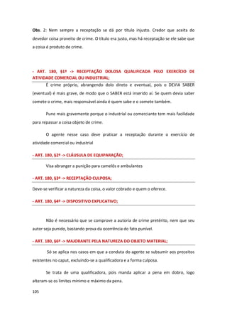 Obs. 2: Nem sempre a receptação se dá por título injusto. Credor que aceita do
devedor coisa proveito de crime. O título era justo, mas há receptação se ele sabe que
a coisa é produto de crime.




- ART. 180, §1º -> RECEPTAÇÃO DOLOSA QUALIFICADA PELO EXERCÍCIO DE
ATIVIDADE COMERCIAL OU INDUSTRIAL;
       É crime próprio, abrangendo dolo direto e eventual, pois o DEVIA SABER
(eventual) é mais grave, de modo que o SABER está inserido aí. Se quem devia saber
comete o crime, mais responsável ainda é quem sabe e o comete também.

       Pune mais gravemente porque o industrial ou comerciante tem mais facilidade
para repassar a coisa objeto de crime.

       O agente nesse caso deve praticar a receptação durante o exercício de
atividade comercial ou industrial

- ART. 180, §2º -> CLÁUSULA DE EQUIPARAÇÃO;

       Visa abranger a punição para camelôs e ambulantes

- ART. 180, §3º -> RECEPTAÇÃO CULPOSA;

Deve-se verificar a natureza da coisa, o valor cobrado e quem o oferece.

- ART. 180, §4º -> DISPOSITIVO EXPLICATIVO;



       Não é necessário que se comprove a autoria de crime pretérito, nem que seu
autor seja punido, bastando prova da ocorrência do fato punível.

- ART. 180, §6º -> MAJORANTE PELA NATUREZA DO OBJETO MATERIAL;

       Só se aplica nos casos em que a conduta do agente se subsumir aos preceitos
existentes no caput, excluindo-se a qualificadora e a forma culposa.

       Se trata de uma qualificadora, pois manda aplicar a pena em dobro, logo
alteram-se os limites mínimo e máximo da pena.

105
 
