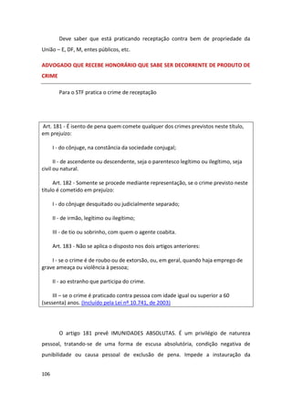 Deve saber que está praticando receptação contra bem de propriedade da
União – E, DF, M, entes públicos, etc.

ADVOGADO QUE RECEBE HONORÁRIO QUE SABE SER DECORRENTE DE PRODUTO DE
CRIME

        Para o STF pratica o crime de receptação




Art. 181 - É isento de pena quem comete qualquer dos crimes previstos neste título,
em prejuízo:

      I - do cônjuge, na constância da sociedade conjugal;

      II - de ascendente ou descendente, seja o parentesco legítimo ou ilegítimo, seja
civil ou natural.

     Art. 182 - Somente se procede mediante representação, se o crime previsto neste
título é cometido em prejuízo:

      I - do cônjuge desquitado ou judicialmente separado;

      II - de irmão, legítimo ou ilegítimo;

      III - de tio ou sobrinho, com quem o agente coabita.

      Art. 183 - Não se aplica o disposto nos dois artigos anteriores:

    I - se o crime é de roubo ou de extorsão, ou, em geral, quando haja emprego de
grave ameaça ou violência à pessoa;

      II - ao estranho que participa do crime.

     III – se o crime é praticado contra pessoa com idade igual ou superior a 60
(sessenta) anos. (Incluído pela Lei nº 10.741, de 2003)




        O artigo 181 prevê IMUNIDADES ABSOLUTAS. É um privilégio de natureza
pessoal, tratando-se de uma forma de escusa absolutória, condição negativa de
punibilidade ou causa pessoal de exclusão de pena. Impede a instauração da


106
 