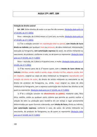 AULA 17ª: ART. 184



Violação de direito autoral
      Art. 184. Violar direitos de autor e os que lhe são conexos: (Redação dada pela Lei
nº 10.695, de 1º.7.2003)
      Pena – detenção, de 3 (três) meses a 1 (um) ano, ou multa. (Redação dada pela Lei
nº 10.695, de 1º.7.2003)
      § 1o Se a violação consistir em reprodução total ou parcial, com intuito de lucro
direto ou indireto, por qualquer meio ou processo, de obra intelectual, interpretação,
execução ou fonograma, sem autorização expressa do autor, do artista intérprete ou
executante, do produtor, conforme o caso, ou de quem os represente: (Redação dada
pela Lei nº 10.695, de 1º.7.2003)
      Pena – reclusão, de 2 (dois) a 4 (quatro) anos, e multa. (Redação dada pela Lei nº
10.695, de 1º.7.2003)
      § 2o Na mesma pena do § 1o incorre quem, com o intuito de lucro direto ou
indireto, distribui, vende, expõe à venda, aluga, introduz no País, adquire, oculta, tem
em depósito, original ou cópia de obra intelectual ou fonograma reproduzido com
violação do direito de autor, do direito de artista intérprete ou executante ou do
direito do produtor de fonograma, ou, ainda, aluga original ou cópia de obra
intelectual ou fonograma, sem a expressa autorização dos titulares dos direitos ou de
quem os represente. (Redação dada pela Lei nº 10.695, de 1º.7.2003)
      § 3o Se a violação consistir no oferecimento ao público, mediante cabo, fibra
ótica, satélite, ondas ou qualquer outro sistema que permita ao usuário realizar a
seleção da obra ou produção para recebê-la em um tempo e lugar previamente
determinados por quem formula a demanda, com intuito de lucro, direto ou indireto,
sem autorização expressa, conforme o caso, do autor, do artista intérprete ou
executante, do produtor de fonograma, ou de quem os represente: (Redação dada
pela Lei nº 10.695, de 1º.7.2003)



108
 