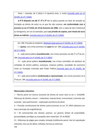 Pena – reclusão, de 2 (dois) a 4 (quatro) anos, e multa. (Incluído pela Lei nº
10.695, de 1º.7.2003)
      § 4o O disposto nos §§ 1o, 2o e 3o não se aplica quando se tratar de exceção ou
limitação ao direito de autor ou os que lhe são conexos, em conformidade com o
previsto na Lei nº 9.610, de 19 de fevereiro de 1998, nem a cópia de obra intelectual
ou fonograma, em um só exemplar, para uso privado do copista, sem intuito de lucro
direto ou indireto. (Incluído pela Lei nº 10.695, de 1º.7.2003)


      Art. 186. Procede-se mediante: (Redação dada pela Lei nº 10.695, de 1º.7.2003)
      I – queixa, nos crimes previstos no caput do art. 184; (Incluído pela Lei nº 10.695,
de 1º.7.2003)
      II – ação penal pública incondicionada, nos crimes previstos nos §§ 1o e 2o do art.
184; (Incluído pela Lei nº 10.695, de 1º.7.2003)
      III – ação penal pública incondicionada, nos crimes cometidos em desfavor de
entidades de direito público, autarquia, empresa pública, sociedade de economia
mista ou fundação instituída pelo Poder Público; (Incluído pela Lei nº 10.695, de
1º.7.2003)
      IV – ação penal pública condicionada à representação, nos crimes previstos no §
3o do art. 184. (Incluído pela Lei nº 10.695, de 1º.7.2003)




Observações relevantes:
I – Norma penal em branco (conceito de direito de autor está na Lei n. 9.610/98:
Diferença de direitos morais – inalienável, imprescritível, irrenunciável, transmite por
sucessão - para patrimoniais – exploração econômica da obra)
II – Previsão constitucional do direito autoral prevista no art. 5º, XXVII (afastaria em
tese o princípio da insignificância)
III – NJ controvertida dos direitos autorais: sui generis; direito de propriedade,
personalidade; privilégio ou monopólio; bem móvel (art. 3º, lei 9610)
IV – Diferença de plágio para simples imitação (indiferente penal: não há reprodução
relevante, mas uso de idéias, métodos, formas ou sistemas)
109
 