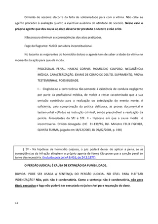 Omissão de socorro: decorre da falta de solidariedade para com a vítima. Não cabe ao
agente proceder à avaliação quanto a eventual ausência de utilidade de socorro. Nesse caso o
próprio agente que deu causa ao risco deveria ter prestado o socorro e não o fez.

       Não procura diminuir as conseqüências dos atos praticados.

       Foge do flagrante: NUCCI considera inconstitucional.

       No tocante as majorantes do homicídio doloso o agente tem de saber a idade da vítima no
momento da ação para que ela incida.

                 PROCESSUAL PENAL. HABEAS CORPUS. HOMICÍDIO CULPOSO. NEGLIGÊNCIA
                 MÉDICA. CARACTERIZAÇÃO. EXAME DE CORPO DE DELITO. SUPRIMENTO. PROVA
                 TESTEMUNHAL. POSSIBILIDADE.

                 I - Cingindo-se a controvérsia tão-somente à existência de conduta negligente
                 por parte da profissional médica, de molde a restar caracterizado que a sua
                 omissão contribuiu para a realização ou antecipação do evento morte, é
                 suficiente, para comprovação da prática delituosa, as provas documental e
                 testemunhal colhidas na instrução criminal, sendo prescindível a realização da
                 perícia. Precedentes do STJ e STF. II - Hipótese em que a causa mortis é
                 incontroversa. Ordem denegada. (HC 31.139/RS, Rel. Ministro FELIX FISCHER,
                 QUINTA TURMA, julgado em 18/12/2003, DJ 09/02/2004, p. 198)




      § 5º - Na hipótese de homicídio culposo, o juiz poderá deixar de aplicar a pena, se as
conseqüências da infração atingirem o próprio agente de forma tão grave que a sanção penal se
torne desnecessária. (Incluído pela Lei nº 6.416, de 24.5.1977)

       O PERDÃO JUDICIAL É CAUSA DE EXTINÇÃO DA PUNIBILIDADE.

DUVIDA: PODE SER USADA A SENTENÇA DO PERDÃO JUDICIAL NO CÍVEL PARA PLEITEAR
INDENIZAÇÃO? Não, pois não é condenatória. Como a sentença não é condenatória, não gera
título executivo e logo não poderá ser executada no juízo cível para reparação do dano.




11
 