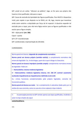 §3º: prevê só um verbo: “oferecer ao público”, logo, se for para uso próprio não
haveria crime qualificado, indo para o caput.
§4º: Causa de exclusão da tipicidade das figuras qualificadas. Para NUCCI é dispositivo
inútil, pois repete o que disposto na Lei 9610, art. 46, logo, mesmo que inexistisse
ainda assim existiria a atipicidade por força da lei especial. A doutrina expande tal
exclusão para o caput, pois não teria lógica excluir para as figuras qualificadas e não
excluir para a figura simples.
XIV – Ação penal: (art. 186)
Caput – queixa
§1º e 2º: incondicionada
§3º: condicionada a representação do ofendido


CURIOSIDADES:


Norma penal em branco: depende de complemento normativo:
Norma penal em branco própria (sentido estrito): o complemento normativo não
emana do legislador. Ex.: lei de drogas, quem diz o que é droga é o Executivo.
Norma penal em branco imprópria (sentido amplo): complemento normativo emana
do legislador. Pode ser:
I – Homovitelina: mesma instância legislativa
II – Heterovitelina: instância legislativa diversa. Art. 236 CP: contrair casamento
ocultando impedimento (o impedimento é definido na lei civil)
Ex.: crimes funcionais complementados pelo próprio legislador, conceito de
funcionário público.
Norma penal em branco ao revés: Se o complemento é valorativo (dado pelo juiz na
análise do caso concreto, como no caso de crime culposo) o tipo é aberto


II -   A autorização prevista no §4º remete apenas aos tipos qualificados, incidindo o
autor no tipo simples do caput
JURISPRUDÊNCIA:


111
 