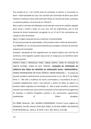 Para atração da JF, o iter criminis deve ter começado no exterior e consumado no
Brasil + dupla tipicidade (no caso, tem previsão pela Convenção de Berna para obras
literárias e artísticas) e deve ainda violar bem direito ou interesse da União, autarquias
ou empresas públicas, nos termos do art. 109 da CF.
Não se aplica o princípio da adequação social (exemplo carnaval em salvador, pegação
geral, forçar a mulher a beijar um cara, etc), nem da insignificância, pois se está
tratando de direito fundamental consagrado no art. 5º da CF (há controvérsias em
relação ao valor do produto).
Alguns TJ exigem laudo pericial para comprovar a inautenticidade.
Por força do princípio da especialidade, o §2º prevalece sobre o delito de descaminho.
A Lei 9609/98, art. 12, tem tipo penal especifico para proteger os direitos de autor dos
programas de computador
Exemplos: reprodução de livro esgotado para uso próprio (atípico, pois está fora do
comércio); crime bagatelar quando copia cd de um amigo para uso doméstico (seria
em tese possível)
EMENTA: PENAL E PROCESSUAL PENAL. HABEAS CORPUS. CRIME DE VIOLAÇÃO DE
DIREITO AUTORAL. VENDA DE CD'S "PIRATAS". ALEGAÇÃO DE ATIPICIDADE DA
CONDUTA POR FORÇA DO PRINCÍPIO DA ADEQUAÇÃO SOCIAL. IMPROCEDÊNCIA.
NORMA INCRIMINADORA EM PLENA VIGÊNCIA. ORDEM DENEGADA. I - A conduta do
paciente amolda-se perfeitamente ao tipo penal previsto no art. 184, § 2º, do Código
Penal. II - Não ilide a incidência da norma incriminadora a circunstância de que a
sociedade alegadamente aceita e até estimula a prática do delito ao adquirir os
produtos objeto originados de contrafação. III - Não se pode considerar socialmente
tolerável uma conduta que causa enormes prejuízos ao Fisco pela burla do pagamento
de impostos, à indústria fonográfica nacional e aos comerciantes regularmente
estabelecidos.              IV              -             Ordem                denegada.


(HC 98898, Relator(a): Min. RICARDO LEWANDOWSKI, Primeira Turma, julgado em
20/04/2010, DJe-091 DIVULG 20-05-2010 PUBLIC 21-05-2010 EMENT VOL-02402-04
PP-00778 RSJADV jun., 2010, p. 47-50 RT v. 99, n. 901, 2010, p. 513-518)


112
 