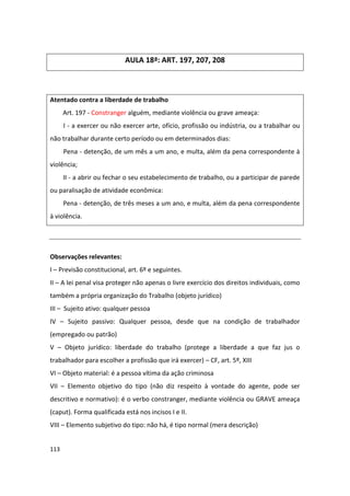 AULA 18ª: ART. 197, 207, 208



Atentado contra a liberdade de trabalho
      Art. 197 - Constranger alguém, mediante violência ou grave ameaça:
      I - a exercer ou não exercer arte, ofício, profissão ou indústria, ou a trabalhar ou
não trabalhar durante certo período ou em determinados dias:
      Pena - detenção, de um mês a um ano, e multa, além da pena correspondente à
violência;
      II - a abrir ou fechar o seu estabelecimento de trabalho, ou a participar de parede
ou paralisação de atividade econômica:
      Pena - detenção, de três meses a um ano, e multa, além da pena correspondente
à violência.




Observações relevantes:
I – Previsão constitucional, art. 6º e seguintes.
II – A lei penal visa proteger não apenas o livre exercício dos direitos individuais, como
também a própria organização do Trabalho (objeto jurídico)
III – Sujeito ativo: qualquer pessoa
IV – Sujeito passivo: Qualquer pessoa, desde que na condição de trabalhador
(empregado ou patrão)
V – Objeto jurídico: liberdade do trabalho (protege a liberdade a que faz jus o
trabalhador para escolher a profissão que irá exercer) – CF, art. 5º, XIII
VI – Objeto material: é a pessoa vítima da ação criminosa
VII – Elemento objetivo do tipo (não diz respeito à vontade do agente, pode ser
descritivo e normativo): é o verbo constranger, mediante violência ou GRAVE ameaça
(caput). Forma qualificada está nos incisos I e II.
VIII – Elemento subjetivo do tipo: não há, é tipo normal (mera descrição)


113
 