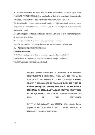 IX – Elemento subjetivo do crime: dolo (vontade consciente de realizar a figura típica,
FINALISMO PENAL DE ROXIN). Caso o dolo não se direcione para alguns dos resultados
almejados, desclassifica-se para o crime de CONSTRANGIMENTO ILEGAL
X – Classificação: comum (sujeito ativo) e próprio (sujeito passivo), material, forma
livre, comissivo, instantâneo ou permanente, de dano, unissubjetivo, plurissubsistente,
transeunte (regra).
XI – Consumação e tentativa: tentativa é possível. Consuma-se com o constrangimento
da liberdade do trabalho
XII – Competência da JF: apenas se envolver interesse coletivo
XIII – É crime de menor potencial ofensivo, de competência do JECRIM ou JEF
XIV – Ação penal é pública incondicionada
Questões relevantes:
Pode PJ ser sujeito passivo de crime contra a organização do trabalho?
Quando se dá a competência da JF para processar e julgar tais casos?
“PAREDE”, previsto no inciso II, é o lockout




                  EMENTA: AGRAVO REGIMENTAL NO RECURSO EXTRAORDINÁRIO.
                  CONSTITUCIONAL E PROCESSUAL PENAL. ART. 109, INC. VI, DA
                  CONSTITUIÇÃO DA REPÚBLICA. DELITOS DE GREVE E CRIMES
                  CONTRA A ORGANIZAÇÃO DO TRABALHO (ARTS. 197 A 207 DO
                  CÓDIGO PENAL) QUE CAUSEM PREJUÍZO À ORDEM PÚBLICA,
                  ECONÔMICA OU SOCIAL E AO TRABALHO COLETIVO: COMPETÊNCIA
                  DA JUSTIÇA FEDERAL. PRECEDENTES. AGRAVO REGIMENTAL AO
                  QUAL                SE             NEGA                PROVIMENTO.


                  (RE 599943 AgR, Relator(a): Min. CÁRMEN LÚCIA, Primeira Turma,
                  julgado em 02/12/2010, DJe-020 DIVULG 31-01-2011 PUBLIC 01-02-
                  2011 EMENT VOL-02454-06 PP-01450)




114
 