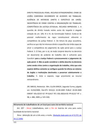 DIREITO PROCESSUAL PENAL. RECURSO EXTRAORDINÁRIO. CRIME DE
                  LESÕES CORPORAIS DECORRENTE DE ACIDENTE DO TRABALHO.
                  AUSÊNCIA DE INTERESSE DIRETO E ESPECÍFICO DA UNIÃO.
                  INEXISTÊNCIA DE CRIME CONTRA A ORGANIZAÇÃO DO TRABALHO.
                  COMPETÊNCIA DA JUSTIÇA ESTADUAL. RECURSO IMPROVIDO. 1. A
                  questão de direito tratada nestes autos diz respeito à alegada
                  violação do art. 109, IV e VI, da Constituição Federal. Cuida-se de
                  possível   malferimento    da   regra   constitucional   referente   à
                  competência da justiça federal. 2. Da leitura da peça acusatória,
                  verifica-se que não há interesse direto e específico da União capaz de
                  atrair a competência do julgamento da ação penal para a Justiça
                  Federal. 3. O fato, por si só, da lesão corporal descrita na denúncia
                  ser decorrente de acidente de trabalho não é suficiente para
                  transferir para a Justiça Federal o processamento e julgamento da
                  ação penal. 4. Não se pode considerar o delito descrito na denúncia
                  como sendo crime contra a organização do trabalho, visto que esta
                  espécie delitiva somente se configura quando há ofensa ao sistema
                  de órgãos e instituições destinados a preservar coletivamente o
                  trabalho. 5. Ante o exposto, nego provimento ao recurso
                  extraordinário.


                  (RE 588332, Relator(a): Min. ELLEN GRACIE, Segunda Turma, julgado
                  em 31/03/2009, DJe-075 DIVULG 23-04-2009 PUBLIC 24-04-2009
                  EMENT VOL-02357-07 PP-01417 RTJ VOL-00210-03 PP-01217 RT v.
                  98, n. 886, 2009, p. 525-530)


Aliciamento de trabalhadores de um local para outro do território nacional
      Art. 207 - Aliciar trabalhadores, com o fim de levá-los de uma para outra
localidade do território nacional:
      Pena - detenção de um a três anos, e multa. (Redação dada pela Lei nº 9.777, de
29.12.1998)
115
 
