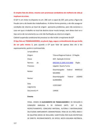 O simples fato de aliciar, mesmo com promessas verdadeiras de melhoria de vida já
implicam no crime.
O §1º é um misto no disposto no art. 206 com o caput do 207, pois junta a figura da
fraude com a do êxodo dos trabalhadores. A última forma prevista, a de não assegurar
condições de retorno ao local de origem apresenta problemas, pois não esclarece o
caso em que o trabalho no local de destino durar muito tempo, nem deixa claro se o
tipo será o de recrutamento ou o de não facilitação ao retorno à origem.
Cabível suspensão condicional do processo se não incidir a majorante do §2º
O tipo fala em TRABALHADORES, no plural, logo, segue o entendimento de que terão
de ser pelo menos 3, pois quando o CP quer falar de apenas dois ele o diz
expressamente, porém é controvertido.
                 Jurisprudência

                 Origem                            Tribunal Regional Federal - 5ª Região

                 Classe                            ACR - Apelação Criminal

                 Número       do                   0002369-15.2005.4.05.0000       Órgão
                 Processo:                         Julgador: Quarta Turma

                                                   Desembargador      Federal      MARCELO
                 Relator
                                                   NAVARRO

                                                   Desembargador       Federal      LAZARO
                 Revisor
                                                   GUIMARÃES

                 Data
                                                   17/07/2007
                 Julgamento

                 Documento nº:                     139926


                 Ementa


                 PENAL. CRIMES DE ALICIAMENTO DE TRABALHADORES E DE REDUÇÃO À
                 CONDIÇÃO      ANÁLOGA    À   DE     ESCRAVO      (ARTS.     207   E   149,
                 RESPECTIVAMENTE). CONCURSO MATERIAL. AUTORIA E MATERIALIDADE
                 DELITUOSAS AMPLAMENTE DEMONSTRADAS. PENA DE 03 (TRÊS) ANOS E
                 04 (QUATRO) MESES DE RECLUSÃO, SUBSTITUÍDA POR DUAS RESTRITIVAS
                 DE DIREITO. RECONHECIMENTO, DE OFÍCIO, NESTA SEGUNDA INSTÂNCIA,

117
 