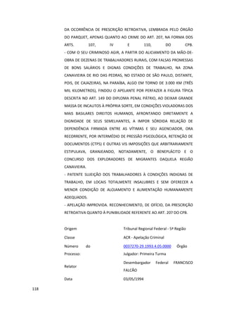 DA OCORRÊNCIA DE PRESCRIÇÃO RETROATIVA, LEMBRADA PELO ÓRGÃO
      DO PARQUET, APENAS QUANTO AO CRIME DO ART. 207, NA FORMA DOS
      ARTS.         107,    IV       E          110,         DO        CPB.
      - COM O SEU CRIMINOSO AGIR, A PARTIR DO ALICIAMENTO DA MÃO-DE-
      OBRA DE DEZENAS DE TRABALHADORES RURAIS, COM FALSAS PROMESSAS
      DE BONS SALÁRIOS E DIGNAS CONDIÇÕES DE TRABALHO, NA ZONA
      CANAVIEIRA DE RIO DAS PEDRAS, NO ESTADO DE SÃO PAULO, DISTANTE,
      POIS, DE CAJAZEIRAS, NA PARAÍBA, ALGO EM TORNO DE 3.000 KM (TRÊS
      MIL KILOMETROS), FINDOU O APELANTE POR PERFAZER A FIGURA TÍPICA
      DESCRITA NO ART. 149 DO DIPLOMA PENAL PÁTRIO, AO DEIXAR GRANDE
      MASSA DE INCAUTOS À PRÓPRIA SORTE, EM CONDIÇÕES VIOLADORAS DOS
      MAIS BASILARES DIREITOS HUMANOS, AFRONTANDO DIRETAMENTE A
      DIGNIDADE DE SEUS SEMELHANTES, A IMPOR SÓRDIDA RELAÇÃO DE
      DEPENDÊNCIA FIRMADA ENTRE AS VÍTIMAS E SEU AGENCIADOR, ORA
      RECORRENTE, POR INTERMÉDIO DE PRESSÃO PSICOLÓGICA, RETENÇÃO DE
      DOCUMENTOS (CTPS) E OUTRAS VIS IMPOSIÇÕES QUE ARBITRARIAMENTE
      ESTIPULAVA, GRANJEANDO, NOTADAMENTE, O BENEPLÁCITO E O
      CONCURSO DOS EXPLORADORES DE MIGRANTES DAQUELA REGIÃO
      CANAVIEIRA.
      - PATENTE SUJEIÇÃO DOS TRABALHADORES À CONDIÇÕES INDIGNAS DE
      TRABALHO, EM LOCAIS TOTALMENTE INSALUBRES E SEM OFERECER A
      MENOR CONDIÇÃO DE ALOJAMENTO E ALIMENTAÇÃO HUMANAMENTE
      ADEQUADOS.
      - APELAÇÃO IMPROVIDA. RECONHECIMENTO, DE OFÍCIO, DA PRESCRIÇÃO
      RETROATIVA QUANTO À PUNIBILIDADE REFERENTE AO ART. 207 DO CPB.


      Origem                       Tribunal Regional Federal - 5ª Região

      Classe                       ACR - Apelação Criminal

      Número      do               0037270-29.1993.4.05.0000       Órgão
      Processo:                    Julgador: Primeira Turma

                                   Desembargador       Federal    FRANCISCO
      Relator
                                   FALCÃO

      Data                         03/05/1994

118
 