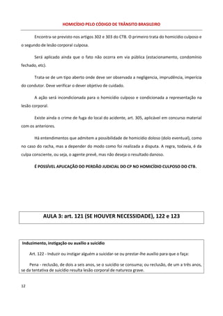 HOMICÍDIO PELO CÓDIGO DE TRÂNSITO BRASILEIRO

       Encontra-se previsto nos artigos 302 e 303 do CTB. O primeiro trata do homicídio culposo e
o segundo de lesão corporal culposa.

       Será aplicado ainda que o fato não ocorra em via pública (estacionamento, condomínio
fechado, etc).

       Trata-se de um tipo aberto onde deve ser observada a negligencia, imprudência, imperícia
do condutor. Deve verificar o dever objetivo de cuidado.

       A ação será incondicionada para o homicídio culposo e condicionada a representação na
lesão corporal.

       Existe ainda o crime de fuga do local do acidente, art. 305, aplicável em concurso material
com os anteriores.

       Há entendimentos que admitem a possibilidade de homicídio doloso (dolo eventual), como
no caso do racha, mas a depender do modo como foi realizada a disputa. A regra, todavia, é da
culpa consciente, ou seja, o agente prevê, mas não deseja o resultado danoso.

       É POSSÍVEL APLICAÇÃO DO PERDÃO JUDICIAL DO CP NO HOMICÍDIO CULPOSO DO CTB.




            AULA 3: art. 121 (SE HOUVER NECESSIDADE), 122 e 123



Induzimento, instigação ou auxílio a suicídio

     Art. 122 - Induzir ou instigar alguém a suicidar-se ou prestar-lhe auxílio para que o faça:

    Pena - reclusão, de dois a seis anos, se o suicídio se consuma; ou reclusão, de um a três anos,
se da tentativa de suicídio resulta lesão corporal de natureza grave.


12
 