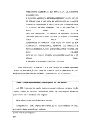PROCEDIMENTO INCIDENTAL DE QUE TRATA O ART. 120, PARAGRAFO
                   SEGUNDO,DOCPP.
                   2. O CRIME DE ALICIAMENTO DE TRABALHADORES DEFINIDO NO ART. 207
                   DO CODIGO PENAL SE CONSUMA NO MOMENTO EM QUE O AGENTE
                   CONVENCE O TRABALHADOR A TRANSFERIR-SE PARA OUTRA LOCALIDADE
                   DO TERRITORIO NACIONAL, ACERTANDO COM ELE AS CONDIÇÕES E OS
                   MEIOS                 COMO                   ISTO              SE
                   FARA. POR CONSEGUINTE, OS VEICULOS DE QUALQUER NATUREZA
                   UTILIZADOS PARA DESLOCAR-SE AO LUGAR DE DESTINO, DE NENHUMA
                   FORMA                           PODEM                        SER
                   CONSIDERADOS INSTRUMENTOS DESSE ILICITO OU PROVA DE SUA
                   MATERIALIDADE. DESNECESSARIAS, PORTANTO, SUA APREENSÃO E
                   RETENÇÃO, DESDE QUE, ALEM DE NÃO INTERESSAREM AO PROCESSO, NÃO
                   ESTÃO                                                   INCLUIDOS
                   ENTRE OS BENS PASSIVEL DE PERDA, MENCIONADOS NO ART. 91, II, DO
                   CODIGO                                                     PENAL.
                   3. MANDADO DE SEGURANÇA CONHECIDO E DEFERIDO.


         Casos práticos: CASO DOS FALSOS OLHEIROS DE FUTEBOL QUE COBRAM TAXA PARA
UM JOGO DE APRESENTAÇÃO PARA SUPOSTOS REPRESENTANTES DE GRANDES CLUBES, FAZ
AS CRIANÇAS VIAJAREM PROMETENDO FAMA E FORTUNA? Seria isso ou estelionato.




      Ultraje a culto e impedimento ou perturbação de ato a ele relativo

      Art. 208 - Escarnecer de alguém publicamente, por motivo de crença ou função
religiosa; impedir ou perturbar cerimônia ou prática de culto religioso; vilipendiar
publicamente ato ou objeto de culto religioso:

      Pena - detenção, de um mês a um ano, ou multa.


      Parágrafo único - Se há emprego de violência, a pena é aumentada de um terço,
sem prejuízo da correspondente à violência.
Sujeito ativo: qualquer pessoa

120
 