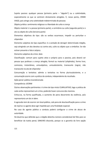 Sujeito passivo: qualquer pessoa (primeira parte – “alguém”) ou a coletividade,
especialmente os que se sentirem diretamente atingidos. È, nesse ponto, CRIME
VAGO, pois atinge uma coletividade indeterminada de pessoas
Objeto jurídico: sentimento religioso e a liberdade de culto e crença
Objeto material: é a pessoa (primeira parte), a cerimônia ou culto (segunda parte) e o
ato ou objeto de culto (terceira parte)
Elementos objetivos do tipo: são os verbos escarnecer, impedir ou perturbar e
vilipendiar
Elemento subjetivo do tipo específico: é a vontade de denegrir determinada religião,
seja atingindo um dos devotos ou contra ato, culto ou objeto que a simbolize. Se não
estiver presente o fato é atípico.
Elemento subjetivo do crime: dolo
Classificação: comum para sujeito ativo e próprio para o passivo, pois deverá ser
pessoa que professe a crença atingida, formal ou material (vilipêndio), forma livre,
comissivo, instantâneo, unissubjetivo, unissubsistente, transeunte (regra), não
transeunte no ato de vilipendiar
Consumação e tentativa: admite a tentativa na forma plurissubsistente, e a
consumação ocorre com a prática da conduta, independente do resultado.
Ação penal: pública incondicionada
Competência: JECRIM
Outras observações pertinentes: é crime de tipo misto CUMULATIVO, logo a prática de
cada verbo representará um crime, podendo haver concurso dos mesmos.
Critica-se, na forma qualificada, o aumento de pena decorrente da violência, pois
representaria um bis in idem.
A agressão tem de ocorrer em local público, sob pena de desclassificação para o crime
de injúria e o agente deve agir impelido por uma finalidade especial.
No caso do agente público a conduta poderá configurar o crime de abuso de
autoridade.
Há doutrina que defenda que a religião detenha número considerável de fiéis para se
beneficiar da tutela penal, SANCHES discorda, porque se a garantia da livre opção


121
 