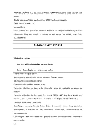 PARA SER CADÁVER TEM DE APARENTAR SER HUMANO. Esqueleto não é cadáver, nem
múmia.
Ocultar ocorre ANTES do sepultamento, já SUBTRAIR ocorre depois.
É tipo MISTO ALTERNATIVO
Jurisprudência
Casos práticos: mãe que oculta o cadáver do recém nascido para encobrir as provas do
infanticídio, filho que destrói o cadáver do pai, CASO TIM LOPES, CEMITÉRIOS
CLANDESTINOS


                           AULA N. 19: ART. 212, 213



Vilipêndio a cadáver

      Art. 212 - Vilipendiar cadáver ou suas cinzas:


      Pena - detenção, de um a três anos, e multa.
Sujeito ativo: qualquer pessoa
Sujeito passivo: coletividade, família do morto. É CRIME VAGO
Objeto jurídico: respeito aos mortos
Objeto material: cadáver ou suas cinzas
Elementos objetivos do tipo: verbo vilipendiar, pode ser praticada via gestos ou
palavras
Elemento subjetivo do tipo específico: PARA GRECO NÃO HÁ. Para NUCCI está
implícito, seria a vontade de ultrajar a memória do morto (DELITO DE TENDÊNCIA)
Elemento subjetivo do crime: dolo
Classificação: comum, formal, PARA Greco é material, forma livre, comissivo,
unissubjetivo, transeunte ou não transeunte, instantâneo, unissubsistente ou
plurissubsistente
Consumação e tentativa: tentativa é possível quando plurissubsistente. Consuma-se
com a conduta
123
 