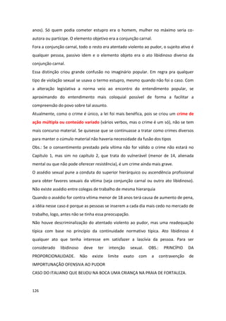 anos). Só quem podia cometer estupro era o homem, mulher no máximo seria co-
autora ou partícipe. O elemento objetivo era a conjunção carnal.
Fora a conjunção carnal, todo o resto era atentado violento ao pudor, o sujeito ativo é
qualquer pessoa, passivo idem e o elemento objeto era o ato libidinoso diverso da
conjunção carnal.
Essa distinção criou grande confusão no imaginário popular. Em regra pra qualquer
tipo de violação sexual se usava o termo estupro, mesmo quando não foi o caso. Com
a alteração legislativa a norma veio ao encontro do entendimento popular, se
aproximando do entendimento mais coloquial possível de forma a facilitar a
compreensão do povo sobre tal assunto.
Atualmente, como o crime é único, a lei foi mais benéfica, pois se criou um crime de
ação múltipla ou conteúdo variado (vários verbos, mas o crime é um só), não se tem
mais concurso material. Se quisesse que se continuasse a tratar como crimes diversos
para manter o cúmulo material não haveria necessidade da fusão dos tipos
Obs.: Se o consentimento prestado pela vítima não for válido o crime não estará no
Capítulo 1, mas sim no capítulo 2, que trata do vulnerável (menor de 14, alienada
mental ou que não pode oferecer resistência), é um crime ainda mais grave.
O assédio sexual pune a conduta do superior hierárquico ou ascendência profissional
para obter favores sexuais da vítima (seja conjunção carnal ou outro ato libidinoso).
Não existe assédio entre colegas de trabalho de mesma hierarquia
Quando o assédio for contra vítima menor de 18 anos terá causa de aumento de pena,
a idéia nesse caso é porque as pessoas se inserem a cada dia mais cedo no mercado de
trabalho, logo, antes não se tinha essa preocupação.
Não houve descriminalização do atentado violento ao pudor, mas uma readequação
típica com base no princípio da continuidade normativo típica. Ato libidinoso é
qualquer ato que tenha interesse em satisfazer a lascívia da pessoa. Para ser
considerado    libidinoso    deve    ter   intenção    sexual.    OBS.:     PRINCÍPIO    DA
PROPORCIONALIDADE.          Não   existe   limite   exato   com    a      contravenção   de
IMPORTUNAÇÃO OFENSIVA AO PUDOR
CASO DO ITALIANO QUE BEIJOU NA BOCA UMA CRIANÇA NA PRAIA DE FORTALEZA.


126
 