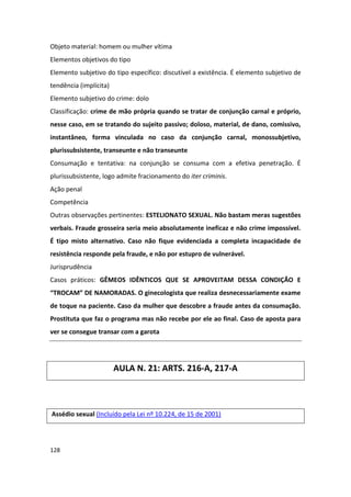 Objeto material: homem ou mulher vítima
Elementos objetivos do tipo
Elemento subjetivo do tipo específico: discutível a existência. É elemento subjetivo de
tendência (implícita)
Elemento subjetivo do crime: dolo
Classificação: crime de mão própria quando se tratar de conjunção carnal e próprio,
nesse caso, em se tratando do sujeito passivo; doloso, material, de dano, comissivo,
instantâneo, forma vinculada no caso da conjunção carnal, monossubjetivo,
plurissubsistente, transeunte e não transeunte
Consumação e tentativa: na conjunção se consuma com a efetiva penetração. É
plurissubsistente, logo admite fracionamento do iter criminis.
Ação penal
Competência
Outras observações pertinentes: ESTELIONATO SEXUAL. Não bastam meras sugestões
verbais. Fraude grosseira seria meio absolutamente ineficaz e não crime impossível.
É tipo misto alternativo. Caso não fique evidenciada a completa incapacidade de
resistência responde pela fraude, e não por estupro de vulnerável.
Jurisprudência
Casos práticos: GÊMEOS IDÊNTICOS QUE SE APROVEITAM DESSA CONDIÇÃO E
“TROCAM” DE NAMORADAS. O ginecologista que realiza desnecessariamente exame
de toque na paciente. Caso da mulher que descobre a fraude antes da consumação.
Prostituta que faz o programa mas não recebe por ele ao final. Caso de aposta para
ver se consegue transar com a garota




                        AULA N. 21: ARTS. 216-A, 217-A



Assédio sexual (Incluído pela Lei nº 10.224, de 15 de 2001)




128
 