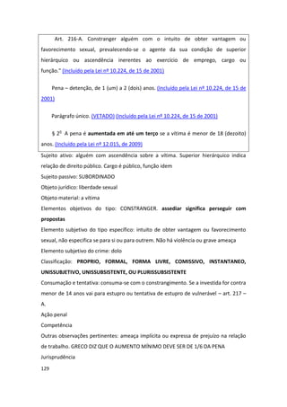 Art. 216-A. Constranger alguém com o intuito de obter vantagem ou
favorecimento sexual, prevalecendo-se o agente da sua condição de superior
hierárquico ou ascendência inerentes ao exercício de emprego, cargo ou
função." (Incluído pela Lei nº 10.224, de 15 de 2001)

      Pena – detenção, de 1 (um) a 2 (dois) anos. (Incluído pela Lei nº 10.224, de 15 de
2001)

      Parágrafo único. (VETADO) (Incluído pela Lei nº 10.224, de 15 de 2001)


      § 2o A pena é aumentada em até um terço se a vítima é menor de 18 (dezoito)
anos. (Incluído pela Lei nº 12.015, de 2009)
Sujeito ativo: alguém com ascendência sobre a vítima. Superior hierárquico indica
relação de direito público. Cargo é público, função idem
Sujeito passivo: SUBORDINADO
Objeto jurídico: liberdade sexual
Objeto material: a vítima
Elementos objetivos do tipo: CONSTRANGER. assediar significa perseguir com
propostas
Elemento subjetivo do tipo específico: intuito de obter vantagem ou favorecimento
sexual, não especifica se para si ou para outrem. Não há violência ou grave ameaça
Elemento subjetivo do crime: dolo
Classificação: PROPRIO, FORMAL, FORMA LIVRE, COMISSIVO, INSTANTANEO,
UNISSUBJETIVO, UNISSUBSISTENTE, OU PLURISSUBSISTENTE
Consumação e tentativa: consuma-se com o constrangimento. Se a investida for contra
menor de 14 anos vai para estupro ou tentativa de estupro de vulnerável – art. 217 –
A.
Ação penal
Competência
Outras observações pertinentes: ameaça implícita ou expressa de prejuízo na relação
de trabalho. GRECO DIZ QUE O AUMENTO MÍNIMO DEVE SER DE 1/6 DA PENA
Jurisprudência
129
 