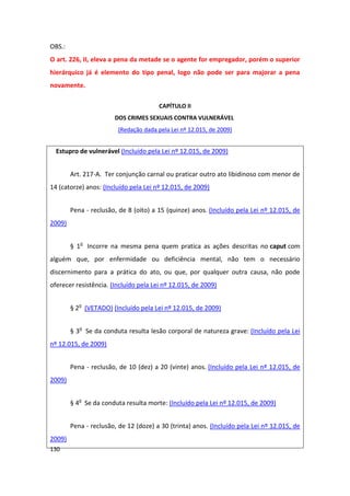 OBS.:
O art. 226, II, eleva a pena da metade se o agente for empregador, porém o superior
hierárquico já é elemento do tipo penal, logo não pode ser para majorar a pena
novamente.

                                        CAPÍTULO II
                       DOS CRIMES SEXUAIS CONTRA VULNERÁVEL
                         (Redação dada pela Lei nº 12.015, de 2009)


  Estupro de vulnerável (Incluído pela Lei nº 12.015, de 2009)


        Art. 217-A. Ter conjunção carnal ou praticar outro ato libidinoso com menor de
14 (catorze) anos: (Incluído pela Lei nº 12.015, de 2009)


        Pena - reclusão, de 8 (oito) a 15 (quinze) anos. (Incluído pela Lei nº 12.015, de
2009)


        § 1o Incorre na mesma pena quem pratica as ações descritas no caput com
alguém que, por enfermidade ou deficiência mental, não tem o necessário
discernimento para a prática do ato, ou que, por qualquer outra causa, não pode
oferecer resistência. (Incluído pela Lei nº 12.015, de 2009)


        § 2o (VETADO) (Incluído pela Lei nº 12.015, de 2009)


        § 3o Se da conduta resulta lesão corporal de natureza grave: (Incluído pela Lei
nº 12.015, de 2009)


        Pena - reclusão, de 10 (dez) a 20 (vinte) anos. (Incluído pela Lei nº 12.015, de
2009)


        § 4o Se da conduta resulta morte: (Incluído pela Lei nº 12.015, de 2009)


        Pena - reclusão, de 12 (doze) a 30 (trinta) anos. (Incluído pela Lei nº 12.015, de
2009)
130
 