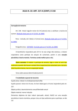 AULA N. 22: ART. 217-A (CONT.) E 218




Corrupção de menores


       Art. 218. Induzir alguém menor de 14 (catorze) anos a satisfazer a lascívia de
outrem: (Redação dada pela Lei nº 12.015, de 2009)


       Pena - reclusão, de 2 (dois) a 5 (cinco) anos. (Redação dada pela Lei nº 12.015,
de 2009)


       Parágrafo único. (VETADO). (Incluído pela Lei nº 12.015, de 2009)


       O beneficiário responderá pelo 217-A. Se esse artigo não existisse, o indutor
responderia como partícipe de estupro de vulnerável, porém é uma exceção
pluralística à teoria monista. Terminou sendo melhor para o réu.

       Outra corrente: O indutor é partícipe do terceiro, logo o crime só será tipo
autônomo quando não houver contato físico (voyerismo) do vulnerável com o terceiro
(não há prática lasciva, mas só a exposição lasciva).


       Versa sobre pessoa determinada (outrem)


       É modalidade especial de lenocínio
Sujeito ativo: indutor é o lenão/proxeneta/rufião
Sujeito passivo: menor de 14 anos. Se tiver idade igual a 14 anos responderá pelo art.
227.
Objeto jurídico: desenvolvimento sexual/liberdade sexual
Objeto material: menor induzido
Elementos objetivos do tipo: induzir (persuadir, aliciar). NUCCI ser uma exceção
pluralística à teoria monística, porque criou um tipo autônomo para o partícipe, se não
132
 