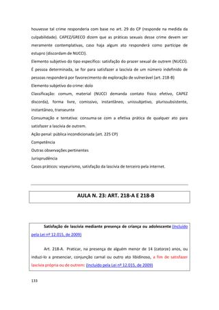 houvesse tal crime responderia com base no art. 29 do CP (responde na medida da
culpabilidade). CAPEZ/GRECO dizem que as práticas sexuais desse crime devem ser
meramente contemplativas, caso haja algum ato responderá como partícipe de
estupro (discordam de NUCCI).
Elemento subjetivo do tipo específico: satisfação do prazer sexual de outrem (NUCCI).
É pessoa determinada, se for para satisfazer a lascívia de um número indefinido de
pessoas responderá por favorecimento de exploração de vulnerável (art. 218-B)
Elemento subjetivo do crime: dolo
Classificação: comum, material (NUCCI demanda contato físico efetivo, CAPEZ
discorda), forma livre, comissivo, instantâneo, unissubjetivo, plurissubsistente,
instantâneo, transeunte
Consumação e tentativa: consuma-se com a efetiva prática de qualquer ato para
satisfazer a lascívia de outrem.
Ação penal: pública incondicionada (art. 225 CP)
Competência
Outras observações pertinentes
Jurisprudência
Casos práticos: voyeurismo, satisfação da lascívia de terceiro pela internet.




                          AULA N. 23: ART. 218-A E 218-B




       Satisfação de lascívia mediante presença de criança ou adolescente (Incluído
pela Lei nº 12.015, de 2009)


       Art. 218-A. Praticar, na presença de alguém menor de 14 (catorze) anos, ou
induzi-lo a presenciar, conjunção carnal ou outro ato libidinoso, a fim de satisfazer
lascívia própria ou de outrem: (Incluído pela Lei nº 12.015, de 2009)


133
 