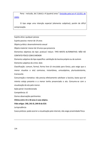 Pena - reclusão, de 2 (dois) a 4 (quatro) anos.” (Incluído pela Lei nº 12.015, de
2009)

        O tipo exige uma intenção especial (elemento subjetivo), porém de difícil
comprovação.



Sujeito ativo: qualquer pessoa
Sujeito passivo: menor de 14 anos
Objeto jurídico: desenvolvimento sexual
Objeto material: menor de 14 anos que presencia
Elementos objetivos do tipo: praticar/ induzir. TIPO MISTO ALTERNATIVO. NÃO HÁ
CONTATO FÍSICO COM O MENOR
Elemento subjetivo do tipo específico: satisfação da lascívia própria ou de outrem
Elemento subjetivo do crime: dolo
Classificação: comum, formal, forma livre (é vinculada para Greco, pois exige que o
menor visualize o ato) comissivo, instantâneo, unissubjetivo, plurissubsistente,
transeunte.
Consumação e tentativa: não precisa efetivamente satisfazer a lascívia, basta que tal
intento esteja presente e o menor tenha presenciado o ato. Consuma-se com a
visualização do ato pelo menor.
Ação penal: incondicionada
Competência: JE
Outras observações pertinentes:
Vítima entre 14 e 18 anos é caso atípico.
Vide artigos 240, 241-D, 244-B do ECA
Jurisprudência
Casos práticos: pode ocorrer a visualização pela internet, não exige proximidade física




134
 