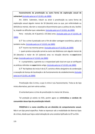 Favorecimento da prostituição ou outra forma de exploração sexual de
vulnerável (Incluído pela Lei nº 12.015, de 2009)
        Art. 218-B. Submeter, induzir ou atrair à prostituição ou outra forma de
exploração sexual alguém menor de 18 (dezoito) anos ou que, por enfermidade ou
deficiência mental, não tem o necessário discernimento para a prática do ato, facilitá-
la, impedir ou dificultar que a abandone: (Incluído pela Lei nº 12.015, de 2009)
        Pena - reclusão, de 4 (quatro) a 10 (dez) anos. (Incluído pela Lei nº 12.015, de
2009)
        § 1o Se o crime é praticado com o fim de obter vantagem econômica, aplica-se
também multa. (Incluído pela Lei nº 12.015, de 2009)
        § 2o Incorre nas mesmas penas: (Incluído pela Lei nº 12.015, de 2009)
        I - quem pratica conjunção carnal ou outro ato libidinoso com alguém menor de
18 (dezoito) e maior de 14 (catorze) anos na situação descrita no caput deste
artigo; (Incluído pela Lei nº 12.015, de 2009)
        II - o proprietário, o gerente ou o responsável pelo local em que se verifiquem
as práticas referidas no caput deste artigo. (Incluído pela Lei nº 12.015, de 2009)
        § 3o Na hipótese do inciso II do § 2o, constitui efeito obrigatório da condenação
a cassação da licença de localização e de funcionamento do estabelecimento.(Incluído
pela Lei nº 12.015, de 2009)


        Prostituição não é crime, o que é crime é seu favorecimento. Trata-se de tipo
misto alternativo, pois tem vários verbos.

        O vulnerável para o crime de prostituição é o menor de 18 anos.

        Tal proteção já existia no ECA, porém agora se criminalizou a conduta do
consumidor desse tipo de prostituição infantil.

        PEDOFILIA é o nome científico de um distúrbio de comportamento sexual.
Não é um tipo penal específico. Pode se expressar sob a modalidade de diversos tipos
de crimes, desde que haja a externalização de uma conduta tipificada no CP ou ECA.


135
 
