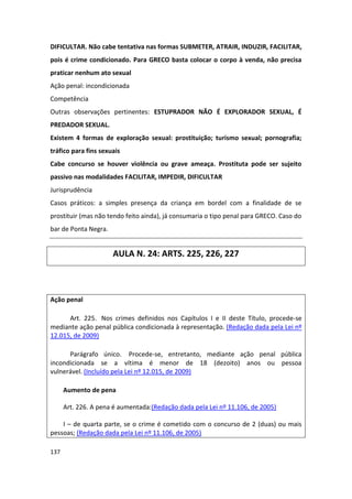 DIFICULTAR. Não cabe tentativa nas formas SUBMETER, ATRAIR, INDUZIR, FACILITAR,
pois é crime condicionado. Para GRECO basta colocar o corpo à venda, não precisa
praticar nenhum ato sexual
Ação penal: incondicionada
Competência
Outras observações pertinentes: ESTUPRADOR NÃO É EXPLORADOR SEXUAL, É
PREDADOR SEXUAL.
Existem 4 formas de exploração sexual: prostituição; turismo sexual; pornografia;
tráfico para fins sexuais
Cabe concurso se houver violência ou grave ameaça. Prostituta pode ser sujeito
passivo nas modalidades FACILITAR, IMPEDIR, DIFICULTAR
Jurisprudência
Casos práticos: a simples presença da criança em bordel com a finalidade de se
prostituir (mas não tendo feito ainda), já consumaria o tipo penal para GRECO. Caso do
bar de Ponta Negra.


                      AULA N. 24: ARTS. 225, 226, 227



Ação penal

      Art. 225. Nos crimes definidos nos Capítulos I e II deste Título, procede-se
mediante ação penal pública condicionada à representação. (Redação dada pela Lei nº
12.015, de 2009)

      Parágrafo único. Procede-se, entretanto, mediante ação penal pública
incondicionada se a vítima é menor de 18 (dezoito) anos ou pessoa
vulnerável. (Incluído pela Lei nº 12.015, de 2009)

      Aumento de pena

      Art. 226. A pena é aumentada:(Redação dada pela Lei nº 11.106, de 2005)

    I – de quarta parte, se o crime é cometido com o concurso de 2 (duas) ou mais
pessoas; (Redação dada pela Lei nº 11.106, de 2005)

137
 