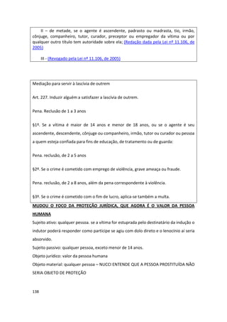 II – de metade, se o agente é ascendente, padrasto ou madrasta, tio, irmão,
cônjuge, companheiro, tutor, curador, preceptor ou empregador da vítima ou por
qualquer outro título tem autoridade sobre ela; (Redação dada pela Lei nº 11.106, de
2005)

      III - (Revogado pela Lei nº 11.106, de 2005)




Mediação para servir à lascívia de outrem

Art. 227. Induzir alguém a satisfazer a lascívia de outrem.


Pena. Reclusão de 1 a 3 anos


§1º. Se a vítima é maior de 14 anos e menor de 18 anos, ou se o agente é seu
ascendente, descendente, cônjuge ou companheiro, irmão, tutor ou curador ou pessoa
a quem esteja confiada para fins de educação, de tratamento ou de guarda:

Pena. reclusão, de 2 a 5 anos


§2º. Se o crime é cometido com emprego de violência, grave ameaça ou fraude.

Pena. reclusão, de 2 a 8 anos, além da pena correspondente à violência.


§3º. Se o crime é cometido com o fim de lucro, aplica-se também a multa.
MUDOU O FOCO DA PROTEÇÃO JURÍDICA, QUE AGORA É O VALOR DA PESSOA
HUMANA
Sujeito ativo: qualquer pessoa. se a vítima for estuprada pelo destinatário da indução o
indutor poderá responder como partícipe se agiu com dolo direto e o lenocínio aí seria
absorvido.
Sujeito passivo: qualquer pessoa, exceto menor de 14 anos.
Objeto jurídico: valor da pessoa humana
Objeto material: qualquer pessoa – NUCCI ENTENDE QUE A PESSOA PROSTITUÍDA NÃO
SERIA OBJETO DE PROTEÇÃO



138
 