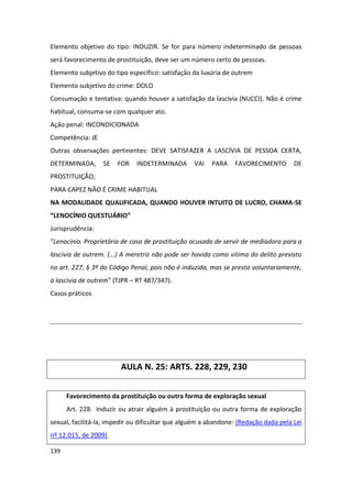 Elemento objetivo do tipo: INDUZIR. Se for para número indeterminado de pessoas
será favorecimento de prostituição, deve ser um número certo de pessoas.
Elemento subjetivo do tipo específico: satisfação da luxúria de outrem
Elemento subjetivo do crime: DOLO
Consumação e tentativa: quando houver a satisfação da lascívia (NUCCI). Não é crime
habitual, consuma-se com qualquer ato.
Ação penal: INCONDICIONADA
Competência: JE
Outras observações pertinentes: DEVE SATISFAZER A LASCÍVIA DE PESSOA CERTA,
DETERMINADA,      SE   FOR    INDETERMINADA       VAI   PARA    FAVORECIMENTO        DE
PROSTITUIÇÃO;
PARA CAPEZ NÃO É CRIME HABITUAL
NA MODALIDADE QUALIFICADA, QUANDO HOUVER INTUITO DE LUCRO, CHAMA-SE
“LENOCÍNIO QUESTUÁRIO”
Jurisprudência:
“Lenocínio. Proprietária de casa de prostituição acusada de servir de mediadora para a
lascívia de outrem. (...) A meretriz não pode ser havida como vitima do delito previsto
no art. 227, § 3º do Código Penal, pois não é induzida, mas se presta voluntariamente,
a lascívia de outrem” (TJPR – RT 487/347).
Casos práticos




                        AULA N. 25: ARTS. 228, 229, 230


      Favorecimento da prostituição ou outra forma de exploração sexual
      Art. 228. Induzir ou atrair alguém à prostituição ou outra forma de exploração
sexual, facilitá-la, impedir ou dificultar que alguém a abandone: (Redação dada pela Lei
nº 12.015, de 2009)

139
 