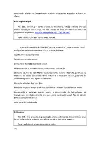 prostituição alheia e no favorecimento o sujeito ativo pratica a conduta e depois se
afasta.

Casa de prostituição

    Art. 229. Manter, por conta própria ou de terceiro, estabelecimento em que
ocorra exploração sexual, haja, ou não, intuito de lucro ou mediação direta do
proprietário ou gerente: (Redação dada pela Lei nº 12.015, de 2009)

      Pena - reclusão, de dois a cinco anos, e multa.



      Apesar do NOMEN JURIS falar em “casa de prostituição”, deve entender como
qualquer estabelecimento em que ocorra exploração sexual.

Sujeito ativo: qualquer pessoa

Sujeito passivo: coletividade

Bem jurídico tutelado: dignidade sexual

Objeto material: o estabelecimento onde ocorre a exploração.

Elemento objetivo do tipo: Manter estabelecimento. É crime HABITUAL, porém se no
momento da batida policial ele estiver fechado e lá residirem pessoas, precisará de
uma ordem judicial para ingressar no mesmo.

Elemento subjetivo do crime: dolo

Elemento subjetivo do tipo especifico: vontade de satisfazer o prazer sexual alheio

Consumação e tentativa: quando houver a comprovação da habitualidade na
manutenção do estabelecimento em que ocorra exploração sexual. Não se admite
tentativa em crime habitual.

Ação penal: incondicionada



Rufianismo

     Art. 230 - Tirar proveito da prostituição alheia, participando diretamente de seus
lucros ou fazendo-se sustentar, no todo ou em parte, por quem a exerça:

      Pena - reclusão, de um a quatro anos, e multa.

141
 