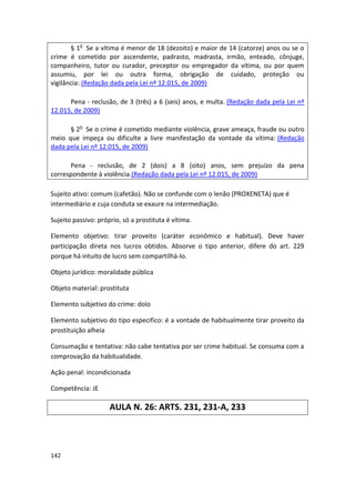 § 1o Se a vítima é menor de 18 (dezoito) e maior de 14 (catorze) anos ou se o
crime é cometido por ascendente, padrasto, madrasta, irmão, enteado, cônjuge,
companheiro, tutor ou curador, preceptor ou empregador da vítima, ou por quem
assumiu, por lei ou outra forma, obrigação de cuidado, proteção ou
vigilância: (Redação dada pela Lei nº 12.015, de 2009)

      Pena - reclusão, de 3 (três) a 6 (seis) anos, e multa. (Redação dada pela Lei nº
12.015, de 2009)

      § 2o Se o crime é cometido mediante violência, grave ameaça, fraude ou outro
meio que impeça ou dificulte a livre manifestação da vontade da vítima: (Redação
dada pela Lei nº 12.015, de 2009)

      Pena - reclusão, de 2 (dois) a 8 (oito) anos, sem prejuízo da pena
correspondente à violência.(Redação dada pela Lei nº 12.015, de 2009)

Sujeito ativo: comum (cafetão). Não se confunde com o lenão (PROXENETA) que é
intermediário e cuja conduta se exaure na intermediação.

Sujeito passivo: próprio, só a prostituta é vítima.

Elemento objetivo: tirar proveito (caráter econômico e habitual). Deve haver
participação direta nos lucros obtidos. Absorve o tipo anterior, difere do art. 229
porque há intuito de lucro sem compartilhá-lo.

Objeto jurídico: moralidade pública

Objeto material: prostituta

Elemento subjetivo do crime: dolo

Elemento subjetivo do tipo especifico: é a vontade de habitualmente tirar proveito da
prostituição alheia

Consumação e tentativa: não cabe tentativa por ser crime habitual. Se consuma com a
comprovação da habitualidade.

Ação penal: incondicionada

Competência: JE

                     AULA N. 26: ARTS. 231, 231-A, 233




142
 
