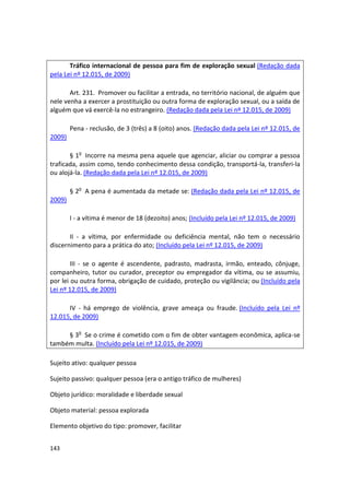 Tráfico internacional de pessoa para fim de exploração sexual (Redação dada
pela Lei nº 12.015, de 2009)

       Art. 231. Promover ou facilitar a entrada, no território nacional, de alguém que
nele venha a exercer a prostituição ou outra forma de exploração sexual, ou a saída de
alguém que vá exercê-la no estrangeiro. (Redação dada pela Lei nº 12.015, de 2009)

        Pena - reclusão, de 3 (três) a 8 (oito) anos. (Redação dada pela Lei nº 12.015, de
2009)

       § 1o Incorre na mesma pena aquele que agenciar, aliciar ou comprar a pessoa
traficada, assim como, tendo conhecimento dessa condição, transportá-la, transferi-la
ou alojá-la. (Redação dada pela Lei nº 12.015, de 2009)

        § 2o A pena é aumentada da metade se: (Redação dada pela Lei nº 12.015, de
2009)

        I - a vítima é menor de 18 (dezoito) anos; (Incluído pela Lei nº 12.015, de 2009)

       II - a vítima, por enfermidade ou deficiência mental, não tem o necessário
discernimento para a prática do ato; (Incluído pela Lei nº 12.015, de 2009)

        III - se o agente é ascendente, padrasto, madrasta, irmão, enteado, cônjuge,
companheiro, tutor ou curador, preceptor ou empregador da vítima, ou se assumiu,
por lei ou outra forma, obrigação de cuidado, proteção ou vigilância; ou (Incluído pela
Lei nº 12.015, de 2009)

      IV - há emprego de violência, grave ameaça ou fraude. (Incluído pela Lei nº
12.015, de 2009)

     § 3o Se o crime é cometido com o fim de obter vantagem econômica, aplica-se
também multa. (Incluído pela Lei nº 12.015, de 2009)

Sujeito ativo: qualquer pessoa

Sujeito passivo: qualquer pessoa (era o antigo tráfico de mulheres)

Objeto jurídico: moralidade e liberdade sexual

Objeto material: pessoa explorada

Elemento objetivo do tipo: promover, facilitar


143
 