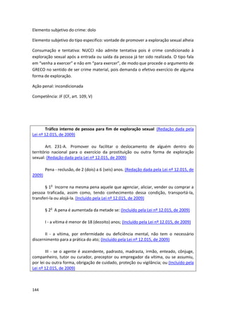 Elemento subjetivo do crime: dolo

Elemento subjetivo do tipo especifico: vontade de promover a exploração sexual alheia

Consumação e tentativa: NUCCI não admite tentativa pois é crime condicionado à
exploração sexual após a entrada ou saída da pessoa já ter sido realizada. O tipo fala
em “venha a exercer” e não em “para exercer”, de modo que procede o argumento de
GRECO no sentido de ser crime material, pois demanda o efetivo exercício de alguma
forma de exploração.

Ação penal: incondicionada

Competência: JF (CF, art. 109, V)




       Tráfico interno de pessoa para fim de exploração sexual (Redação dada pela
Lei nº 12.015, de 2009)

       Art. 231-A. Promover ou facilitar o deslocamento de alguém dentro do
território nacional para o exercício da prostituição ou outra forma de exploração
sexual: (Redação dada pela Lei nº 12.015, de 2009)

        Pena - reclusão, de 2 (dois) a 6 (seis) anos. (Redação dada pela Lei nº 12.015, de
2009)

       § 1o Incorre na mesma pena aquele que agenciar, aliciar, vender ou comprar a
pessoa traficada, assim como, tendo conhecimento dessa condição, transportá-la,
transferi-la ou alojá-la. (Incluído pela Lei nº 12.015, de 2009)

        § 2o A pena é aumentada da metade se: (Incluído pela Lei nº 12.015, de 2009)

        I - a vítima é menor de 18 (dezoito) anos; (Incluído pela Lei nº 12.015, de 2009)

       II - a vítima, por enfermidade ou deficiência mental, não tem o necessário
discernimento para a prática do ato; (Incluído pela Lei nº 12.015, de 2009)

        III - se o agente é ascendente, padrasto, madrasta, irmão, enteado, cônjuge,
companheiro, tutor ou curador, preceptor ou empregador da vítima, ou se assumiu,
por lei ou outra forma, obrigação de cuidado, proteção ou vigilância; ou (Incluído pela
Lei nº 12.015, de 2009)



144
 