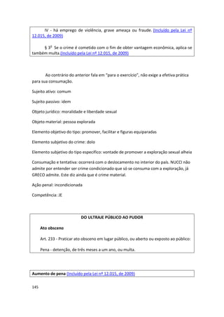 IV - há emprego de violência, grave ameaça ou fraude. (Incluído pela Lei nº
12.015, de 2009)

     § 3o Se o crime é cometido com o fim de obter vantagem econômica, aplica-se
também multa.(Incluído pela Lei nº 12.015, de 2009)



       Ao contrário do anterior fala em “para o exercício”, não exige a efetiva prática
para sua consumação.

Sujeito ativo: comum

Sujeito passivo: idem

Objeto jurídico: moralidade e liberdade sexual

Objeto material: pessoa explorada

Elemento objetivo do tipo: promover, facilitar e figuras equiparadas

Elemento subjetivo do crime: dolo

Elemento subjetivo do tipo especifico: vontade de promover a exploração sexual alheia

Consumação e tentativa: ocorrerá com o deslocamento no interior do país. NUCCI não
admite por entender ser crime condicionado que só se consuma com a exploração, já
GRECO admite. Este diz ainda que é crime material.

Ação penal: incondicionada

Competência: JE



                            DO ULTRAJE PÚBLICO AO PUDOR

      Ato obsceno

      Art. 233 - Praticar ato obsceno em lugar público, ou aberto ou exposto ao público:

      Pena - detenção, de três meses a um ano, ou multa.




Aumento de pena (Incluído pela Lei nº 12.015, de 2009)

145
 