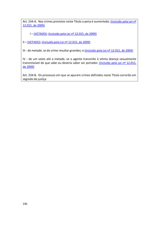 Art. 234-A. Nos crimes previstos neste Título a pena é aumentada: (Incluído pela Lei nº
12.015, de 2009)

      I – (VETADO); (Incluído pela Lei nº 12.015, de 2009)

II – (VETADO); (Incluído pela Lei nº 12.015, de 2009)

III - de metade, se do crime resultar gravidez; e (Incluído pela Lei nº 12.015, de 2009)

IV - de um sexto até a metade, se o agente transmite à vitima doença sexualmente
transmissível de que sabe ou deveria saber ser portador. (Incluído pela Lei nº 12.015,
de 2009)

Art. 234-B. Os processos em que se apuram crimes definidos neste Título correrão em
segredo de justiça




146
 
