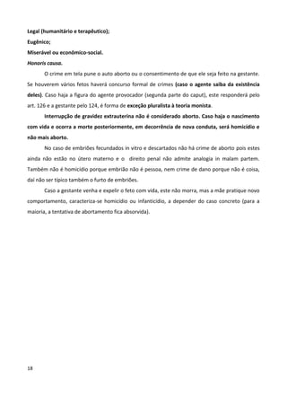 Legal (humanitário e terapêutico);
Eugênico;
Miserável ou econômico-social.
Honoris causa.
       O crime em tela pune o auto aborto ou o consentimento de que ele seja feito na gestante.
Se houverem vários fetos haverá concurso formal de crimes (caso o agente saiba da existência
deles). Caso haja a figura do agente provocador (segunda parte do caput), este responderá pelo
art. 126 e a gestante pelo 124, é forma de exceção pluralista à teoria monista.
       Interrupção de gravidez extrauterina não é considerado aborto. Caso haja o nascimento
com vida e ocorra a morte posteriormente, em decorrência de nova conduta, será homicídio e
não mais aborto.
       No caso de embriões fecundados in vitro e descartados não há crime de aborto pois estes
ainda não estão no útero materno e o direito penal não admite analogia in malam partem.
Também não é homicídio porque embrião não é pessoa, nem crime de dano porque não é coisa,
daí não ser típico também o furto de embriões.
       Caso a gestante venha e expelir o feto com vida, este não morra, mas a mãe pratique novo
comportamento, caracteriza-se homicídio ou infanticídio, a depender do caso concreto (para a
maioria, a tentativa de abortamento fica absorvida).




18
 