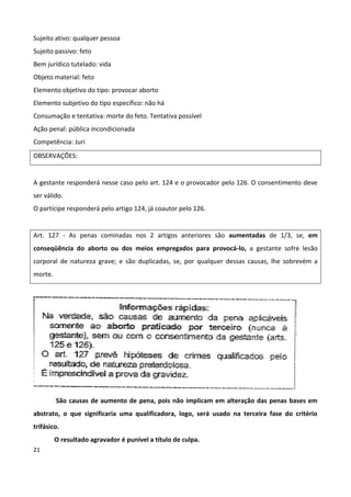 Sujeito ativo: qualquer pessoa
Sujeito passivo: feto
Bem jurídico tutelado: vida
Objeto material: feto
Elemento objetivo do tipo: provocar aborto
Elemento subjetivo do tipo específico: não há
Consumação e tentativa: morte do feto. Tentativa possível
Ação penal: pública incondicionada
Competência: Juri
OBSERVAÇÕES:


A gestante responderá nesse caso pelo art. 124 e o provocador pelo 126. O consentimento deve
ser válido.
O partícipe responderá pelo artigo 124, já coautor pelo 126.


Art. 127 - As penas cominadas nos 2 artigos anteriores são aumentadas de 1/3, se, em
conseqüência do aborto ou dos meios empregados para provocá-lo, a gestante sofre lesão
corporal de natureza grave; e são duplicadas, se, por qualquer dessas causas, lhe sobrevém a
morte.




         São causas de aumento de pena, pois não implicam em alteração das penas bases em
abstrato, o que significaria uma qualificadora, logo, será usado na terceira fase do critério
trifásico.
         O resultado agravador é punível a título de culpa.
21
 