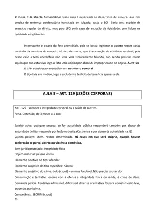 O inciso II do aborto humanitário: nesse caso é autorizado se decorrente de estupro, que não
precisa de sentença condenatória transitada em julgado, basta o BO. Seria uma espécie de
exercício regular de direito, mas para LFG seria caso de exclusão da tipicidade, com fulcro na
tipicidade conglobante.


       Interessante é o caso do feto anencéfalo, pois se busca legitimar o aborto nesses casos
partindo da premissa do conceito técnico de morte, que é a cessação de atividade cerebral, pois
nesse caso o feto anencéfalo não teria vida tecnicamente falando, não sendo possível matar
aquilo que não está vivo, logo o fato seria atípico por absoluta impropriedade do objeto. ADPF 54
       O CFM considera o anencéfalo um natimorto cerebral.
       O tipo fala em médico, logo a excludente de ilicitude beneficia apenas a ele.




                       AULA 5 – ART. 129 (LESÕES CORPORAIS)


ART. 129 – ofender a integridade corporal ou a saúde de outrem.
Pena. Detenção, de 3 meses a 1 ano


Sujeito ativo: qualquer pessoa. se for autoridade pública responderá também por abuso de
autoridade (militar responde por lesão na Justiça Castrense e por abuso de autoridade na JE)
Sujeito passivo: idem. Pessoa determinada. Há casos em que será próprio, quando houver
aceleração de parto, aborto ou violência doméstica.
Bem jurídico tutelado: integridade física
Objeto material: pessoa vítima
Elemento objetivo do tipo: ofender
Elemento subjetivo do tipo específico: não há
Elemento subjetivo do crime: dolo (caput) – animus laedendi. Não precisa causar dor.
Consumação e tentativa: ocorre com a ofensa a integridade física ou saúde, é crime de dano.
Demanda perícia. Tentativa admissível, difícil será dizer se a tentativa foi para cometer lesão leve,
grave ou gravíssima.
Competência: JECRIM (caput)
23
 