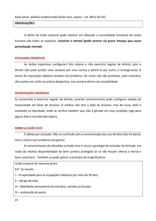 Ação penal: pública condicionada (lesão leve, caput) – art. 88 lei do JEC.
OBSERVAÇÕES:


       O delito de lesão corporal pode implicar em afetação a normalidade funcional do corpo
humano sob todos os aspectos, inclusive o mental (pode ocorrer via grave ameaça que cause
perturbação mental).


ATIVIDADE ESPORTIVA
       As lesões esportivas configuram fato atípico e não exercício regular de direito, pois o
direito não pode proibir uma conduta por uma norma e admiti-la por outra, é incongruente. A
teoria da imputação objetiva resolveu tal problema. Os riscos não são proibidos, pelo contrário,
são aceitos em razão da prática desportiva, mas sempre dentro da razoabilidade.


INTERVENÇÃO CIRÚRGICA
Se consentido é exercício regular de direito, ausente consentimento pode configurar estado de
necessidade em favor de terceiro. O médico não tem o dolo de lesionar, mas de curar, dolo é
analisado na tipicidade, onde se verifica também que não é gerado um risco proibido, logo para
alguns fato é considerado atípico.


SOBRE A LESÃO LEVE
       É obtida por exclusão. Não se confunde com a contravenção das vias de fato (não há dano),
nem a injúria real (violência ultrajante).
       O consentimento do ofendido na lesão leve é causa supralegal de exclusão da ilicitude, em
razão da relativa disponibilidade do bem jurídico protegido (e se não houver ofensa a moral e
bons costumes). Também se pode aplicar o princípio da insignificância.
Lesão corporal de natureza grave
§1º Se resulta:
I – incapacidade para as ocupações habituais por mais de 30 dias;
II – perigo de vida;
III – debilidade permanente de membro, sentido ou função;
IV – aceleração de parto.

24
 