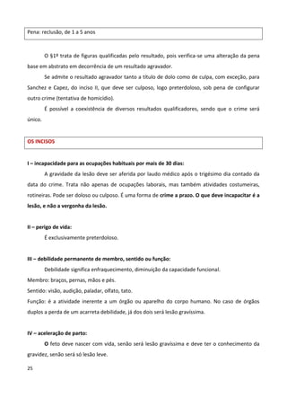 Pena: reclusão, de 1 a 5 anos



         O §1º trata de figuras qualificadas pelo resultado, pois verifica-se uma alteração da pena
base em abstrato em decorrência de um resultado agravador.
         Se admite o resultado agravador tanto a título de dolo como de culpa, com exceção, para
Sanchez e Capez, do inciso II, que deve ser culposo, logo preterdoloso, sob pena de configurar
outro crime (tentativa de homicídio).
         É possível a coexistência de diversos resultados qualificadores, sendo que o crime será
único.


OS INCISOS


I – incapacidade para as ocupações habituais por mais de 30 dias:
         A gravidade da lesão deve ser aferida por laudo médico após o trigésimo dia contado da
data do crime. Trata não apenas de ocupações laborais, mas também atividades costumeiras,
rotineiras. Pode ser doloso ou culposo. É uma forma de crime a prazo. O que deve incapacitar é a
lesão, e não a vergonha da lesão.


II – perigo de vida:
         É exclusivamente preterdoloso.


III – debilidade permanente de membro, sentido ou função:
         Debilidade significa enfraquecimento, diminuição da capacidade funcional.
Membro: braços, pernas, mãos e pés.
Sentido: visão, audição, paladar, olfato, tato.
Função: é a atividade inerente a um órgão ou aparelho do corpo humano. No caso de órgãos
duplos a perda de um acarreta debilidade, já dos dois será lesão gravíssima.


IV – aceleração de parto:
         O feto deve nascer com vida, senão será lesão gravíssima e deve ter o conhecimento da
gravidez, senão será só lesão leve.

25
 