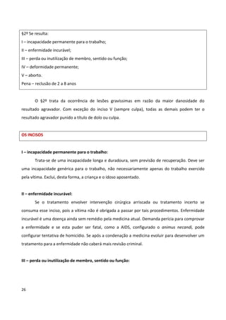§2º Se resulta:
I – incapacidade permanente para o trabalho;
II – enfermidade incurável;
III – perda ou inutilização de membro, sentido ou função;
IV – deformidade permanente;
V – aborto.
Pena – reclusão de 2 a 8 anos


       O §2º trata da ocorrência de lesões gravíssimas em razão da maior danosidade do
resultado agravador. Com exceção do inciso V (sempre culpa), todas as demais podem ter o
resultado agravador punido a título de dolo ou culpa.


OS INCISOS


I – incapacidade permanente para o trabalho:
       Trata-se de uma incapacidade longa e duradoura, sem previsão de recuperação. Deve ser
uma incapacidade genérica para o trabalho, não necessariamente apenas do trabalho exercido
pela vítima. Exclui, desta forma, a criança e o idoso aposentado.


II – enfermidade incurável:
       Se o tratamento envolver intervenção cirúrgica arriscada ou tratamento incerto se
consuma esse inciso, pois a vítima não é obrigada a passar por tais procedimentos. Enfermidade
incurável é uma doença ainda sem remédio pela medicina atual. Demanda perícia para comprovar
a enfermidade e se esta puder ser fatal, como a AIDS, configurado o animus necandi, pode
configurar tentativa de homicídio. Se após a condenação a medicina evoluir para desenvolver um
tratamento para a enfermidade não caberá mais revisão criminal.


III – perda ou inutilização de membro, sentido ou função:




26
 