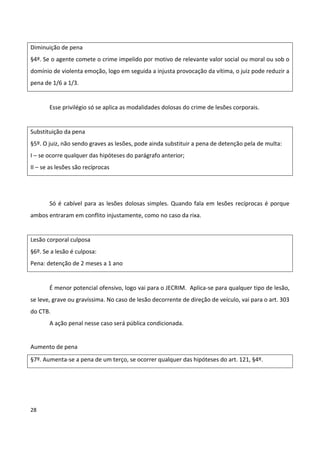Diminuição de pena
§4º. Se o agente comete o crime impelido por motivo de relevante valor social ou moral ou sob o
domínio de violenta emoção, logo em seguida a injusta provocação da vítima, o juiz pode reduzir a
pena de 1/6 a 1/3.


       Esse privilégio só se aplica as modalidades dolosas do crime de lesões corporais.


Substituição da pena
§5º. O juiz, não sendo graves as lesões, pode ainda substituir a pena de detenção pela de multa:
I – se ocorre qualquer das hipóteses do parágrafo anterior;
II – se as lesões são recíprocas




       Só é cabível para as lesões dolosas simples. Quando fala em lesões recíprocas é porque
ambos entraram em conflito injustamente, como no caso da rixa.


Lesão corporal culposa
§6º. Se a lesão é culposa:
Pena: detenção de 2 meses a 1 ano


       É menor potencial ofensivo, logo vai para o JECRIM. Aplica-se para qualquer tipo de lesão,
se leve, grave ou gravíssima. No caso de lesão decorrente de direção de veículo, vai para o art. 303
do CTB.
       A ação penal nesse caso será pública condicionada.


Aumento de pena
§7º. Aumenta-se a pena de um terço, se ocorrer qualquer das hipóteses do art. 121, §4º.




28
 