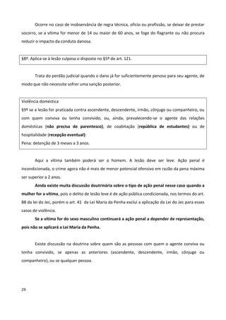 Ocorre no caso de inobservância de regra técnica, oficio ou profissão, se deixar de prestar
socorro, se a vítima for menor de 14 ou maior de 60 anos, se foge do flagrante ou não procura
reduzir o impacto da conduta danosa.


§8º. Aplica-se à lesão culposa o disposto no §5º do art. 121.


       Trata do perdão judicial quando o dano já for suficientemente penoso para seu agente, de
modo que não necessite sofrer uma sanção posterior.


Violência doméstica
§9º se a lesão for praticada contra ascendente, descendente, irmão, cônjuge ou companheiro, ou
com quem conviva ou tenha convivido, ou, ainda, prevalecendo-se o agente das relações
domésticas (não precisa de parentesco), de coabitação (república de estudantes) ou de
hospitalidade (recepção eventual):
Pena: detenção de 3 meses a 3 anos.


       Aqui a vítima também poderá ser o homem. A lesão deve ser leve. Ação penal é
incondicionada, o crime agora não é mais de menor potencial ofensivo em razão da pena máxima
ser superior a 2 anos.
       Ainda existe muita discussão doutrinária sobre o tipo de ação penal nesse caso quando a
mulher for a vítima, pois o delito de lesão leve é de ação pública condicionada, nos termos do art.
88 da lei do Jec, porém o art. 41 da Lei Maria da Penha exclui a aplicação da Lei do Jec para esses
casos de violência.
       Se a vítima for do sexo masculino continuará a ação penal a depender de representação,
pois não se aplicará a Lei Maria da Penha.


       Existe discussão na doutrina sobre quem são as pessoas com quem o agente conviva ou
tenha convivido, se apenas as anteriores (ascendente, descendente, irmão, cônjuge ou
companheiro), ou se qualquer pessoa.




29
 