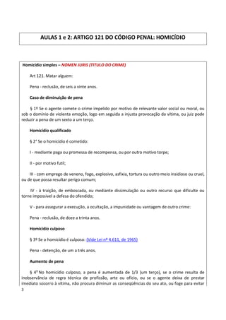 AULAS 1 e 2: ARTIGO 121 DO CÓDIGO PENAL: HOMICÍDIO



Homicídio simples – NOMEN JURIS (TITULO DO CRIME)

    Art 121. Matar alguem:

    Pena - reclusão, de seis a vinte anos.

    Caso de diminuição de pena

    § 1º Se o agente comete o crime impelido por motivo de relevante valor social ou moral, ou
sob o domínio de violenta emoção, logo em seguida a injusta provocação da vítima, ou juiz pode
reduzir a pena de um sexto a um terço.

    Homicídio qualificado

    § 2° Se o homicídio é cometido:

    I - mediante paga ou promessa de recompensa, ou por outro motivo torpe;

    II - por motivo futil;

    III - com emprego de veneno, fogo, explosivo, asfixia, tortura ou outro meio insidioso ou cruel,
ou de que possa resultar perigo comum;

    IV - à traição, de emboscada, ou mediante dissimulação ou outro recurso que dificulte ou
torne impossivel a defesa do ofendido;

    V - para assegurar a execução, a ocultação, a impunidade ou vantagem de outro crime:

    Pena - reclusão, de doze a trinta anos.

    Homicídio culposo

    § 3º Se o homicídio é culposo: (Vide Lei nº 4.611, de 1965)

    Pena - detenção, de um a três anos.

    Aumento de pena

    § 4o No homicídio culposo, a pena é aumentada de 1/3 (um terço), se o crime resulta de
inobservância de regra técnica de profissão, arte ou ofício, ou se o agente deixa de prestar
imediato socorro à vítima, não procura diminuir as conseqüências do seu ato, ou foge para evitar
3
 