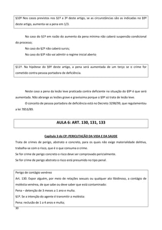 §10º Nos casos previstos nos §1º a 3º deste artigo, se as circunstâncias são as indicadas no §9º
deste artigo, aumenta-se a pena em 1/3.


       No caso do §1º em razão do aumento da pena mínima não caberá suspensão condicional
do processo;
       No caso do §2º não caberá sursis;
       No caso do §3º não vai admitir o regime inicial aberto


§11º. Na hipótese do §9º deste artigo, a pena será aumentada de um terço se o crime for
cometido contra pessoa portadora de deficiência.




       Neste caso a pena da lesão leve praticada contra deficiente na situação do §9º é que será
aumentada. Não abrange as lesões grave e gravíssima porque o §9º só trata de lesão leve.
       O conceito de pessoa portadora de deficiência está no Decreto 3298/99, que regulamentou
a lei 7853/89.



                               AULA 6: ART. 130, 131, 133


                      Capítulo 3 do CP: PERICLITAÇÃO DA VIDA E DA SAUDE
Trata de crimes de perigo, abstrato e concreto, para os quais não exige materialidade delitiva,
trabalha-se com o risco, que é o que consuma o crime.
Se for crime de perigo concreto o risco deve ser comprovado pericialmente.
Se for crime de perigo abstrato o risco está presumido no tipo penal.


Perigo de contágio venéreo
Art. 130. Expor alguém, por meio de relações sexuais ou qualquer ato libidinoso, a contágio de
moléstia venérea, de que sabe ou deve saber que está contaminado:
Pena – detenção de 3 meses a 1 ano e multa.
§1º. Se a intenção do agente é transmitir a moléstia:
Pena: reclusão de 1 a 4 anos e multa;
30
 
