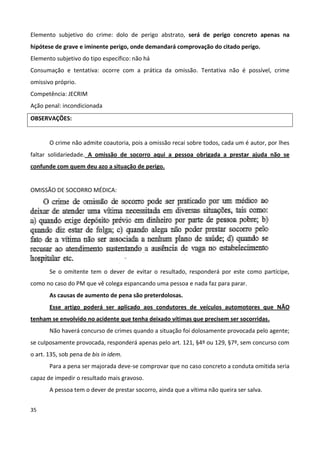 Elemento subjetivo do crime: dolo de perigo abstrato, será de perigo concreto apenas na
hipótese de grave e iminente perigo, onde demandará comprovação do citado perigo.
Elemento subjetivo do tipo específico: não há
Consumação e tentativa: ocorre com a prática da omissão. Tentativa não é possível, crime
omissivo próprio.
Competência: JECRIM
Ação penal: incondicionada
OBSERVAÇÕES:


       O crime não admite coautoria, pois a omissão recai sobre todos, cada um é autor, por lhes
faltar solidariedade. A omissão de socorro aqui a pessoa obrigada a prestar ajuda não se
confunde com quem deu azo a situação de perigo.


OMISSÃO DE SOCORRO MÉDICA:




       Se o omitente tem o dever de evitar o resultado, responderá por este como partícipe,
como no caso do PM que vê colega espancando uma pessoa e nada faz para parar.
       As causas de aumento de pena são preterdolosas.
       Esse artigo poderá ser aplicado aos condutores de veículos automotores que NÃO
tenham se envolvido no acidente que tenha deixado vítimas que precisem ser socorridas.
       Não haverá concurso de crimes quando a situação foi dolosamente provocada pelo agente;
se culposamente provocada, responderá apenas pelo art. 121, §4º ou 129, §7º, sem concurso com
o art. 135, sob pena de bis in idem.
       Para a pena ser majorada deve-se comprovar que no caso concreto a conduta omitida seria
capaz de impedir o resultado mais gravoso.
       A pessoa tem o dever de prestar socorro, ainda que a vítima não queira ser salva.


35
 