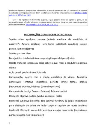 prisão em flagrante. Sendo doloso o homicídio, a pena é aumentada de 1/3 (um terço) se o crime
é praticado contra pessoa menor de 14 (quatorze) ou maior de 60 (sessenta) anos. (Redação dada
pela Lei nº 10.741, de 2003)

    § 5º - Na hipótese de homicídio culposo, o juiz poderá deixar de aplicar a pena, se as
conseqüências da infração atingirem o próprio agente de forma tão grave que a sanção penal se
torne desnecessária. (Incluído pela Lei nº 6.416, de 24.5.1977)




                  INFORMAÇÕES GERAIS SOBRE O TIPO PENAL
Sujeito ativo: qualquer pessoa (autoria mediata, de escritório, é
possível?). Autoria colateral (sem liame subjetivo), coautoria (ajuste
prévio, liame subjetivo)
Sujeito passivo: idem
Bem jurídico tutelado (interesse protegido pela lei penal): vida
Objeto material (pessoa ou coisa sobre a qual recai a conduta): a pessoa
vítima
Ação penal: pública incondicionada
Consumação: ocorre com a morte encefálica da vítima. Tentativa
admissível:      Tentativa      imperfeita,      perfeita     (crime     falho),     branca
(incruenta), cruenta, inidônea (crime impossível)
Competência: Justiça Comum Estadual, Tribunal do Júri
Elemento objetivo do tipo (verbo, conduta): matar
Elemento subjetivo do crime: dolo (animus necandi) ou culpa. Importante
para distinguir do crime de lesão corporal seguido de morte (animus
laedendi). Distinção entre dolo eventual e culpa consciente (importante
porque culposo não vai para Júri)


4
 